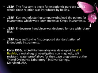 • 1889 : The first contra angle for endodontic purpose with a
whole circle rotation was introduced by Rollins.
• 1915 : Kerr manufacturing company obtained the patent for
instruments which were later known as K type instruments.
• 1928: Endocursor handpiece was designed for use with rotary
files.
• 1958 Ingle and Levine first proposed standardization of
Endodontic instruments.
• Early 1960s, nickel titanium alloy was developed by W. F.
Buehler, a metallurgist investigating non magnetic, salt
resistant, water proof alloys for the space programme at the
“Naval Ordinance Laboratory”, in Silver Springs,
Maryland,USA.
 