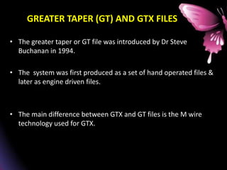 GREATER TAPER (GT) AND GTX FILES
• The greater taper or GT file was introduced by Dr Steve
Buchanan in 1994.
• The system was first produced as a set of hand operated files &
later as engine driven files.
• The main difference between GTX and GT files is the M wire
technology used for GTX.
 