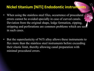 Nickel titanium [NiTi] Endodontic instruments
• When using the stainless steel files, occurrence of procedural
errors cannot be avoided specially in case of curved canals.
Deviation from the original shape, ledge formation, zipping,
stripping and perforations are common problems which are seen
in such cases.
• But the superelasticity of NiTi alloy allows these instruments to
flex more than the stainless steel instruments before exceeding
their elastic limit, thereby allowing canal preparation with
minimal procedural errors.
 