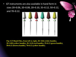 • GT instruments are also available in hand form in
sizes 20–0.06, 20–0.08, 20–0.10, 35–0.12, 50–0.12,
and 70–0.12.
Fig: GT Hand Files, from left to right, 20- 0.06 (white handle),
20- 0.08 (yellow handle), 20- 0.10 (red handle), 35-0.12 (green handle),
50-0.12 (brown handle), 70-0.12 (yellow handle).
 