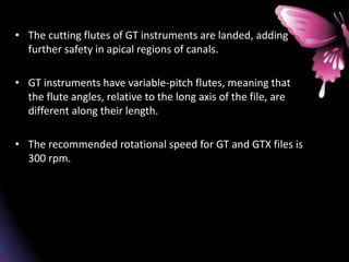 • The cutting flutes of GT instruments are landed, adding
further safety in apical regions of canals.
• GT instruments have variable-pitch flutes, meaning that
the flute angles, relative to the long axis of the file, are
different along their length.
• The recommended rotational speed for GT and GTX files is
300 rpm.
 