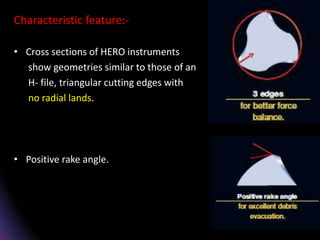 Characteristic feature:-
• Cross sections of HERO instruments
show geometries similar to those of an
H- file, triangular cutting edges with
no radial lands.
• Positive rake angle.
 