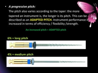 • A progressive pitch:
The pitch also varies according to the taper: the more
tapered an instrument is, the longer is its pitch. This can be
described as an ADAPTED PITCH. Instrument performance is
increased in terms of efficiency / flexibility /strength.
An increased pitch = ADAPTED pitch
6% = long pitch
4% = medium pitch
 