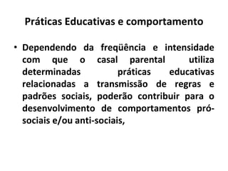 Práticas Educativas e comportamento
• Dependendo da freqüência e intensidade
com que o casal parental utiliza
determinadas práticas educativas
relacionadas a transmissão de regras e
padrões sociais, poderão contribuir para o
desenvolvimento de comportamentos pró-
sociais e/ou anti-sociais,
 