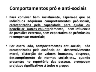 Comportamentos pró e anti-sociais
• Para conviver bem socialmente, espera-se que os
indivíduos adquiram comportamentos pró-sociais,
caracterizados pela capacidade para ajudar ou
beneficiar outros voluntariamente, sem influencia
de pressões externas, sem expectativa de prêmios ou
recompensas materiais;
• Por outro lado, comportamentos anti-sociais, são
caracterizados pela ausência de desenvolvimento
moral, distorção de valores humanos, desprezo,
descumprimento de normas sociais,etc.. quando
presentes no repertório das pessoas, promovem
prejuízos significativos á todos o grupo;
 