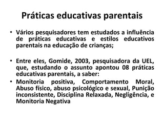 Práticas educativas parentais
• Vários pesquisadores tem estudados a influência
de práticas educativas e estilos educativos
parentais na educação de crianças;
• Entre eles, Gomide, 2003, pesquisadora da UEL,
que, estudando o assunto apontou 08 práticas
educativas parentais, a saber:
• Monitoria positiva, Comportamento Moral,
Abuso físico, abuso psicológico e sexual, Punição
inconsistente, Disciplina Relaxada, Negligência, e
Monitoria Negativa
 