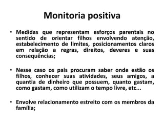 Monitoria positiva
• Medidas que representam esforços parentais no
sentido de orientar filhos envolvendo atenção,
estabelecimento de limites, posicionamentos claros
em relação a regras, direitos, deveres e suas
consequências;
• Nesse caso os pais procuram saber onde estão os
filhos, conhecer suas atividades, seus amigos, a
quantia de dinheiro que possuem, quanto gastam,
como gastam, como utilizam o tempo livre, etc...
• Envolve relacionamento estreito com os membros da
família;
 