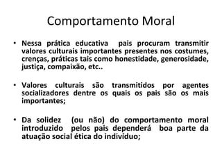 Comportamento Moral
• Nessa prática educativa pais procuram transmitir
valores culturais importantes presentes nos costumes,
crenças, práticas tais como honestidade, generosidade,
justiça, compaixão, etc..
• Valores culturais são transmitidos por agentes
socializadores dentre os quais os pais são os mais
importantes;
• Da solidez (ou não) do comportamento moral
introduzido pelos pais dependerá boa parte da
atuação social ética do indivíduo;
 