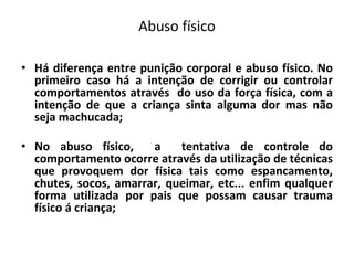 Abuso físico
• Há diferença entre punição corporal e abuso físico. No
primeiro caso há a intenção de corrigir ou controlar
comportamentos através do uso da força física, com a
intenção de que a criança sinta alguma dor mas não
seja machucada;
• No abuso físico, a tentativa de controle do
comportamento ocorre através da utilização de técnicas
que provoquem dor física tais como espancamento,
chutes, socos, amarrar, queimar, etc... enfim qualquer
forma utilizada por pais que possam causar trauma
físico á criança;
 
