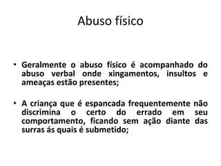 Abuso físico
• Geralmente o abuso físico é acompanhado do
abuso verbal onde xingamentos, insultos e
ameaças estão presentes;
• A criança que é espancada frequentemente não
discrimina o certo do errado em seu
comportamento, ficando sem ação diante das
surras ás quais é submetido;
 