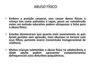 ABUSO FÍSICO
• Embora a punição corporal, sem causar danos físicos á
criança tais como palmadas e tapas, possa ser considerada
como um método educativo podem ultrapassar a linha para
o abuso físico;
• Estudos demonstram que quanto mais severamente os pais
foram punidos com agressão, mais abusivos se tornam com
seus filhos; portanto ocorre transmissão transgeracional de
violência;
• Muitas crianças submetidas a abuso físico na adolescência e
idade adulta podem apresentar comportamentos
delinquenciais e/ou disturbios psiquiátricos;
 