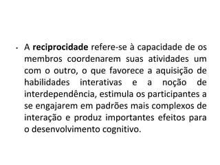 • A reciprocidade refere-se à capacidade de os
membros coordenarem suas atividades um
com o outro, o que favorece a aquisição de
habilidades interativas e a noção de
interdependência, estimula os participantes a
se engajarem em padrões mais complexos de
interação e produz importantes efeitos para
o desenvolvimento cognitivo.
 