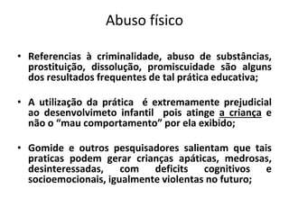 Abuso físico
• Referencias à criminalidade, abuso de substâncias,
prostituição, dissolução, promiscuidade são alguns
dos resultados frequentes de tal prática educativa;
• A utilização da prática é extremamente prejudicial
ao desenvolvimeto infantil pois atinge a criança e
não o “mau comportamento” por ela exibido;
• Gomide e outros pesquisadores salientam que tais
praticas podem gerar crianças apáticas, medrosas,
desinteressadas, com deficits cognitivos e
socioemocionais, igualmente violentas no futuro;
 