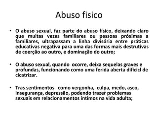 Abuso fisico
• O abuso sexual, faz parte do abuso físico, deixando claro
que muitas vezes familiares ou pessoas próximas a
familiares, ultrapassam a linha divisória entre práticas
educativas negativa para uma das formas mais destrutivas
de coerção ao outro, e dominação do outro;
• O abuso sexual, quando ocorre, deixa sequelas graves e
profundas, funcionando como uma ferida aberta dificicl de
cicatrizar.
• Tras sentimentos como vergonha, culpa, medo, asco,
insegurança, depressão, podendo trazer problemas
sexuais em relacionamentos íntimos na vida adulta;
 
