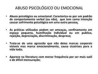 ABUSO PSICOLÓGICO OU EMOCIONAL
• Abuso psicológico ou emocional: Caracteriza-se por um padrão
de comportamento verbal (ou não), que tem como intenção
causar sofrimento psicológico em uma outra pessoa;
• As práticas utilizadas podem ser ameaças, confinamento em
espaço pequeno, humilhação individual ou em publico,
rejeição, depreciação, discriminação, desprezo;
• Trata-se de uma agressão que não deixa marcas corporais
visíveis mas marca emocionalmente, causa cicatrizes para a
vida toda;
• Aparece na literatura com menor frequência por ser mais sutil
e de difícil mensuração;
 
