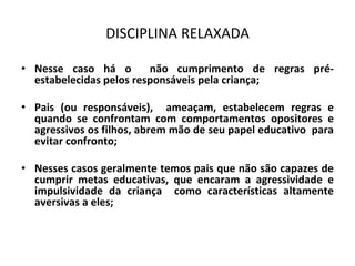DISCIPLINA RELAXADA
• Nesse caso há o não cumprimento de regras pré-
estabelecidas pelos responsáveis pela criança;
• Pais (ou responsáveis), ameaçam, estabelecem regras e
quando se confrontam com comportamentos opositores e
agressivos os filhos, abrem mão de seu papel educativo para
evitar confronto;
• Nesses casos geralmente temos pais que não são capazes de
cumprir metas educativas, que encaram a agressividade e
impulsividade da criança como características altamente
aversivas a eles;
 