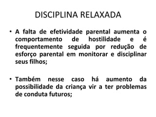 DISCIPLINA RELAXADA
• A falta de efetividade parental aumenta o
comportamento de hostilidade e é
frequentemente seguida por redução de
esforço parental em monitorar e disciplinar
seus filhos;
• Também nesse caso há aumento da
possibilidade da criança vir a ter problemas
de conduta futuros;
 