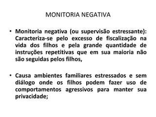 MONITORIA NEGATIVA
• Monitoria negativa (ou supervisão estressante):
Caracteriza-se pelo excesso de fiscalização na
vida dos filhos e pela grande quantidade de
instruções repetitivas que em sua maioria não
são seguidas pelos filhos,
• Causa ambientes familiares estressados e sem
diálogo onde os filhos podem fazer uso de
comportamentos agressivos para manter sua
privacidade;
 