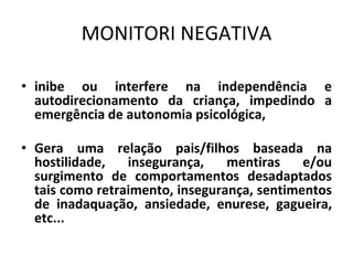 MONITORI NEGATIVA
• inibe ou interfere na independência e
autodirecionamento da criança, impedindo a
emergência de autonomia psicológica,
• Gera uma relação pais/filhos baseada na
hostilidade, insegurança, mentiras e/ou
surgimento de comportamentos desadaptados
tais como retraimento, insegurança, sentimentos
de inadaquação, ansiedade, enurese, gagueira,
etc...
 