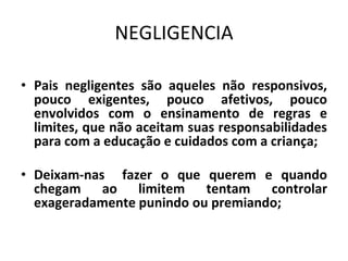 NEGLIGENCIA
• Pais negligentes são aqueles não responsivos,
pouco exigentes, pouco afetivos, pouco
envolvidos com o ensinamento de regras e
limites, que não aceitam suas responsabilidades
para com a educação e cuidados com a criança;
• Deixam-nas fazer o que querem e quando
chegam ao limitem tentam controlar
exageradamente punindo ou premiando;
 