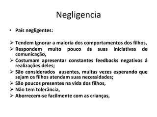 Negligencia
• Pais negligentes:
⮚ Tendem Ignorar a maioria dos comportamentos dos filhos,
⮚ Respondem muito pouco ás suas iniciativas de
comunicação,
⮚ Costumam apresentar constantes feedbacks negativos á
realizações deles;
⮚ São considerados ausentes, muitas vezes esperando que
sejam os filhos atendam suas necessidades;
⮚ São poucos presentes na vida dos filhos,
⮚ Não tem tolerância,
⮚ Aborrecem-se facilmente com as crianças,
 