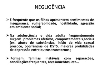 NEGLIGÊNCIA
⮚É frequente que os filhos apresentem sentimentos de
insegurança, vulnerabilidade, hostilidade, agressão
em ambiente social;
⮚Na adolescência e vida adulta frequentemente
surgem problemas afetivos, comportamentais,sociais
(ex. abuso de substâncias, início de vida sexual
precoce, ocorrências de DSTS, maiores probilidades
de depressão entre outros transtornos ;
⮚ Formam famílias instáveis com separações,
conciliações frequentes, recasamentos, etc...
 