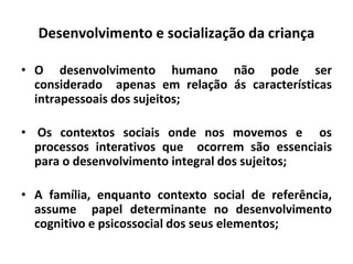 Desenvolvimento e socialização da criança
• O desenvolvimento humano não pode ser
considerado apenas em relação ás características
intrapessoais dos sujeitos;
• Os contextos sociais onde nos movemos e os
processos interativos que ocorrem são essenciais
para o desenvolvimento integral dos sujeitos;
• A família, enquanto contexto social de referência,
assume papel determinante no desenvolvimento
cognitivo e psicossocial dos seus elementos;
 