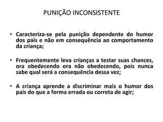 PUNIÇÃO INCONSISTENTE
• Caracteriza-se pela punição dependente do humor
dos pais e não em consequência ao comportamento
da criança;
• Frequentemente leva crianças a testar suas chances,
ora obedecendo ora não obedecendo, pois nunca
sabe qual será a consequência dessa vez;
• A criança aprende a discriminar mais o humor dos
pais do que a forma errada ou correta de agir;
 