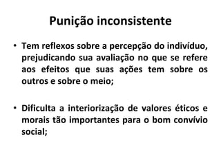 Punição inconsistente
• Tem reflexos sobre a percepção do indivíduo,
prejudicando sua avaliação no que se refere
aos efeitos que suas ações tem sobre os
outros e sobre o meio;
• Dificulta a interiorização de valores éticos e
morais tão importantes para o bom convívio
social;
 