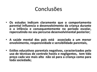 Conclusões
• Os estudos indicam claramente que o comportamento
parental influencia o desenvolvimento da criança durante
o a infância e consequentemente no período escolar,
repercutindo no seu percurso desenvolvimental posterior;
• A saúde mental dos pais está associada a um menor
envolvimento, responsividade e sensibilidade parentais,
• Estilos educativos parentais negativos, caracterizados pelo
uso de técnicas de controle hostis e negligentes, tem tido
preço cada vez mais alto não só para a criança como para
toda sociedade;
 