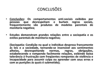 CONCLUSÕES
• Conclusões: Os comportamentos anti-sociais exibidos por
pessoas que desrespeitam e burlam regras sociais,
frequentemente são produtos de modelos parentais de
monitoria negativa;
• Estudos demonstram grandes relações entre a sociopatia e os
estilos parentais de monitoria negativa;
(Sociopatia: Condição na qual o indivíduo despreza francamente
ás leis e a sociedade, tornando-se insensível aos sentimentos
alheios, desrespeitando normas, regras, obrigações,
estabelecendo e rompendo facilmente relações, exibindo baixa
tolerância á frustração com freqüentes rompantes de violência e
incapacidade para assumir culpa ou aprender com seus erros e
com as punições ás quais é submetido);
 