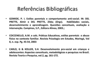 Referências Bibliográficas
• GOMIDE, P. I. Estilos parentais e comportamento anti-social. IN: DEL
PRETTE, Almir e DEL PRETTE, Zilda; (Orgs). Habilidades sociais,
desenvolvimento e aprendizagem. Questões conceituais, avaliação e
intervenção. Campinas, S.P., Editora Alinea, 2003.;
• COCCENELLO, A.M. e cols. Práticas Educativas, estilos parentais e abuso
físico no contexto familiar. Revista Psicologia em Estudos, Maringá, Vol
8, n. esp. Pg. 45-54, 2003
• CARLO, G & KOLLER, S.H. Desenvolvimento pro-social em crianças e
adolescentes: Aspectos conceituais, metodológicos e pesquisas no Brasil.
Revista Teoria e Pesquisa, vol.2, pg. 161-172.
 