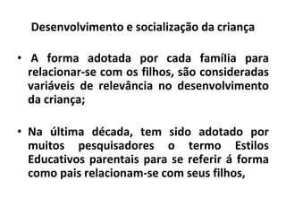 Desenvolvimento e socialização da criança
• A forma adotada por cada famíIia para
relacionar-se com os filhos, são consideradas
variáveis de relevância no desenvolvimento
da criança;
• Na última década, tem sido adotado por
muitos pesquisadores o termo Estilos
Educativos parentais para se referir á forma
como pais relacionam-se com seus filhos,
 