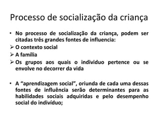 Processo de socialização da criança
• No processo de socialização da criança, podem ser
citadas três grandes fontes de influencia:
⮚O contexto social
⮚A família
⮚Os grupos aos quais o individuo pertence ou se
envolve no decorrer da vida
• A “aprendizagem social”, oriunda de cada uma dessas
fontes de influência serão determinantes para as
habilidades sociais adquiridas e pelo desempenho
social do indivíduo;
 