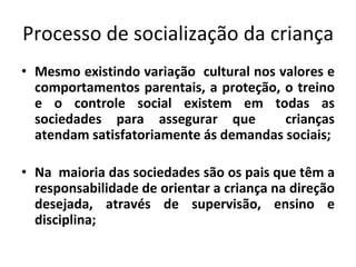 Processo de socialização da criança
• Mesmo existindo variação cultural nos valores e
comportamentos parentais, a proteção, o treino
e o controle social existem em todas as
sociedades para assegurar que crianças
atendam satisfatoriamente ás demandas sociais;
• Na maioria das sociedades são os pais que têm a
responsabilidade de orientar a criança na direção
desejada, através de supervisão, ensino e
disciplina;
 