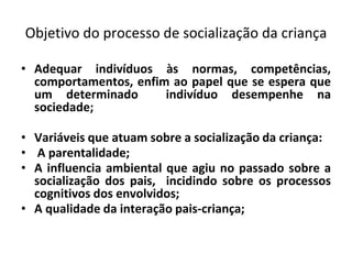 Objetivo do processo de socialização da criança
• Adequar indivíduos às normas, competências,
comportamentos, enfim ao papel que se espera que
um determinado indivíduo desempenhe na
sociedade;
• Variáveis que atuam sobre a socialização da criança:
• A parentalidade;
• A influencia ambiental que agiu no passado sobre a
socialização dos pais, incidindo sobre os processos
cognitivos dos envolvidos;
• A qualidade da interação pais-criança;
 
