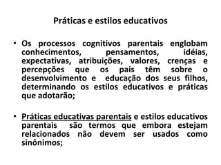 Práticas e estilos educativos
• Os processos cognitivos parentais englobam
conhecimentos, pensamentos, idéias,
expectativas, atribuições, valores, crenças e
percepções que os pais têm sobre o
desenvolvimento e educação dos seus filhos,
determinando os estilos educativos e práticas
que adotarão;
• Práticas educativas parentais e estilos educativos
parentais são termos que embora estejam
relacionados não devem ser usados como
sinônimos;
 