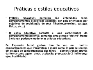 Práticas e estilos educativos
• Práticas educativas parentais são entendidos como
comportamentos específicos adotados por pais orientados por
objetivos de socialização de seus filhos(ex.conselhos, castigos
físicos, etc...)
• O estilo educativo parental é uma característica do
comportamento parental, comunica uma atitude “afetiva” frente
à criança, podendo moderar as práticas educativas;
Ex: Expressão facial, gestos, tom de voz, ou outros
comportamentos que transmitem o modo como os pais se sentem
em relação ao comportamento dos filhos demonstrando através
da forma como agem, amor, aceitação, preocupação X indiferença
e/ou hostilidade)
 