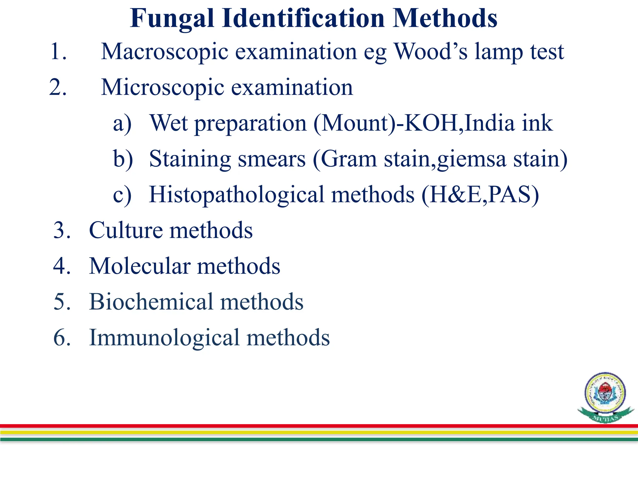 Fungal Identification Methods
1. Macroscopic examination eg Wood’s lamp test
2. Microscopic examination
a) Wet preparation (Mount)-KOH,India ink
b) Staining smears (Gram stain,giemsa stain)
c) Histopathological methods (H&E,PAS)
3. Culture methods
4. Molecular methods
5. Biochemical methods
6. Immunological methods
 