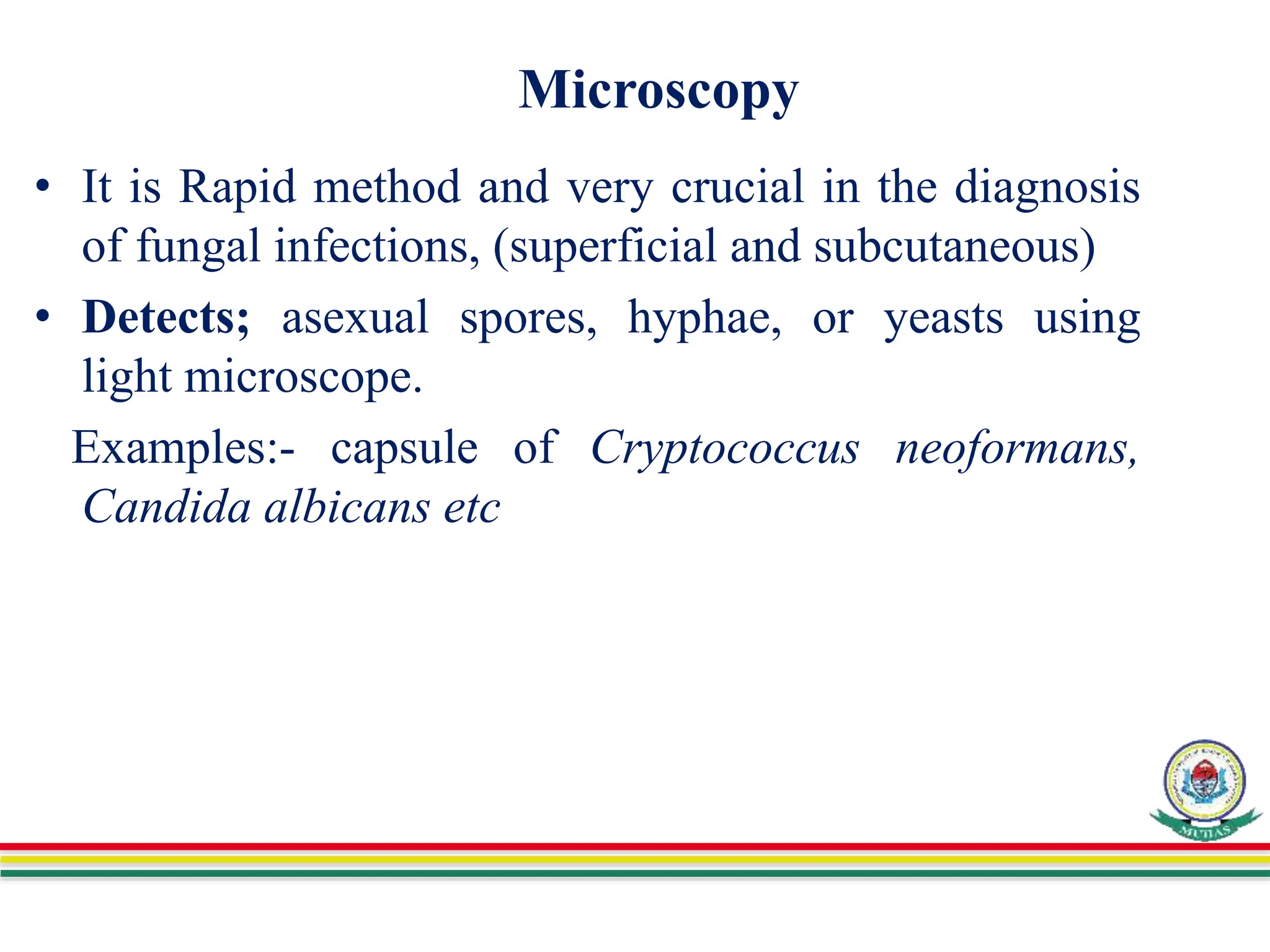 Microscopy
• It is Rapid method and very crucial in the diagnosis
of fungal infections, (superficial and subcutaneous)
• Detects; asexual spores, hyphae, or yeasts using
light microscope.
Examples:- capsule of Cryptococcus neoformans,
Candida albicans etc
 