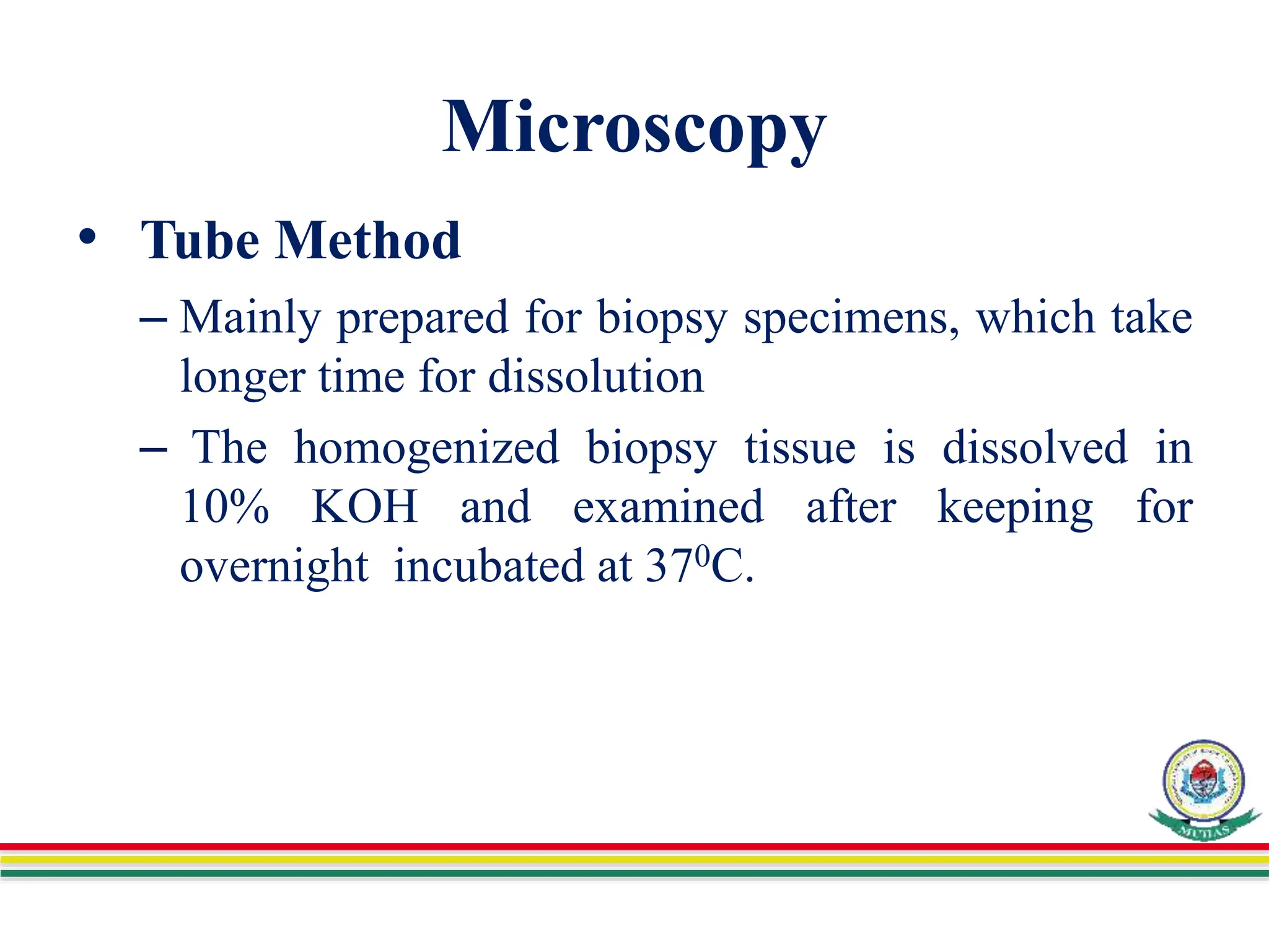 Microscopy
• Tube Method
– Mainly prepared for biopsy specimens, which take
longer time for dissolution
– The homogenized biopsy tissue is dissolved in
10% KOH and examined after keeping for
overnight incubated at 370C.
 