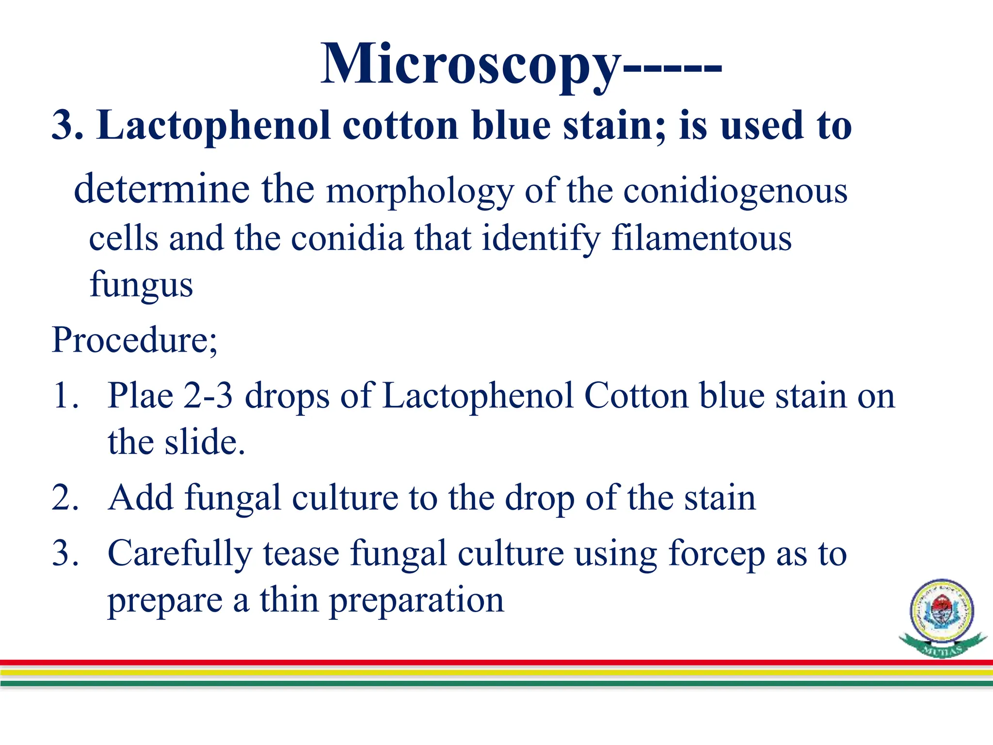 Microscopy-----
3. Lactophenol cotton blue stain; is used to
determine the morphology of the conidiogenous
cells and the conidia that identify filamentous
fungus
Procedure;
1. Plae 2-3 drops of Lactophenol Cotton blue stain on
the slide.
2. Add fungal culture to the drop of the stain
3. Carefully tease fungal culture using forcep as to
prepare a thin preparation
 