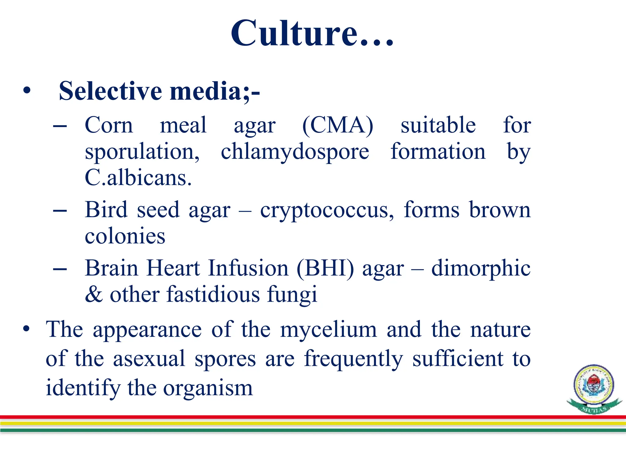 Culture…
• Selective media;-
– Corn meal agar (CMA) suitable for
sporulation, chlamydospore formation by
C.albicans.
– Bird seed agar – cryptococcus, forms brown
colonies
– Brain Heart Infusion (BHI) agar – dimorphic
& other fastidious fungi
• The appearance of the mycelium and the nature
of the asexual spores are frequently sufficient to
identify the organism
 