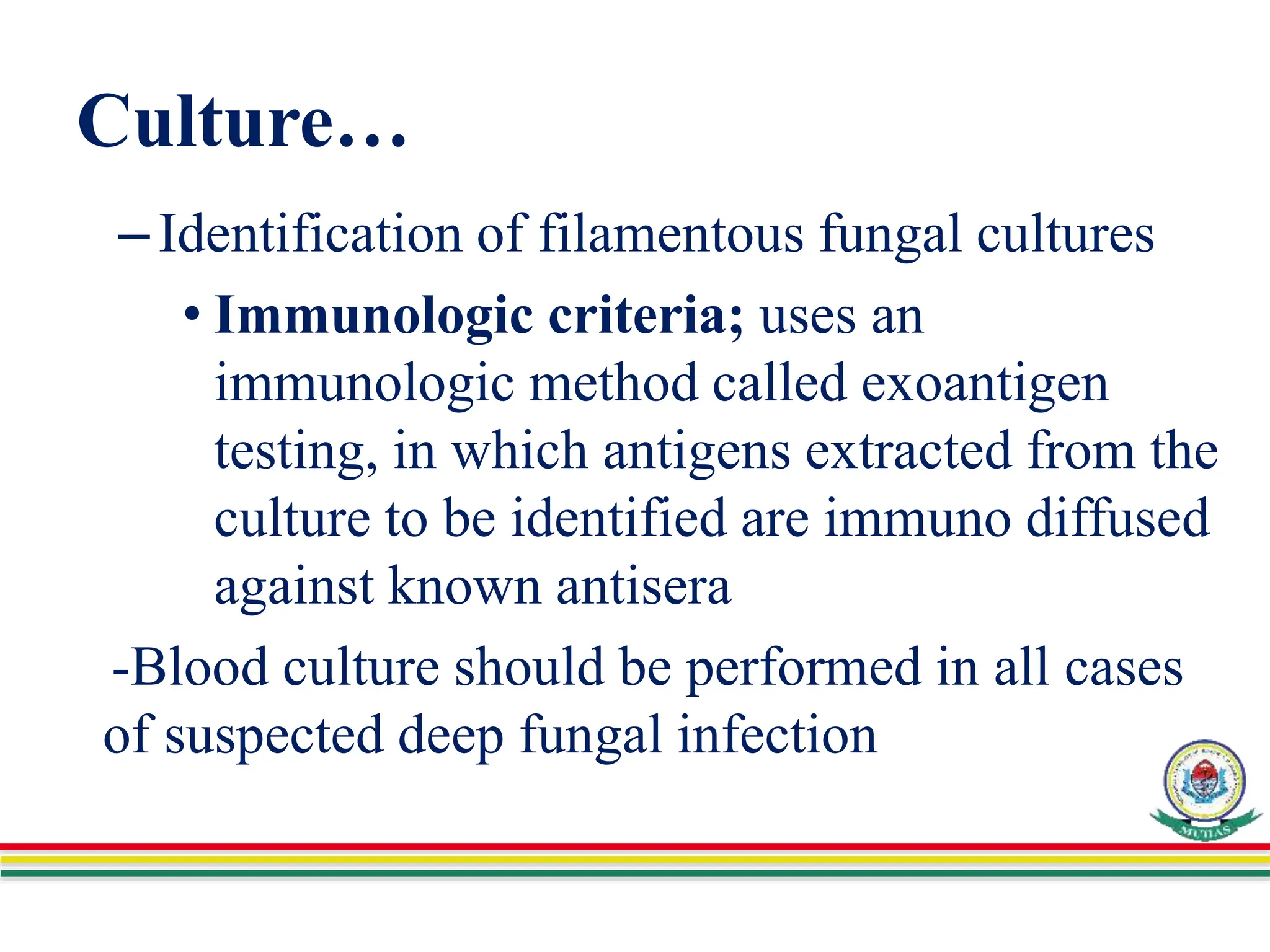 Culture…
–Identification of filamentous fungal cultures
• Immunologic criteria; uses an
immunologic method called exoantigen
testing, in which antigens extracted from the
culture to be identified are immuno diffused
against known antisera
-Blood culture should be performed in all cases
of suspected deep fungal infection
 