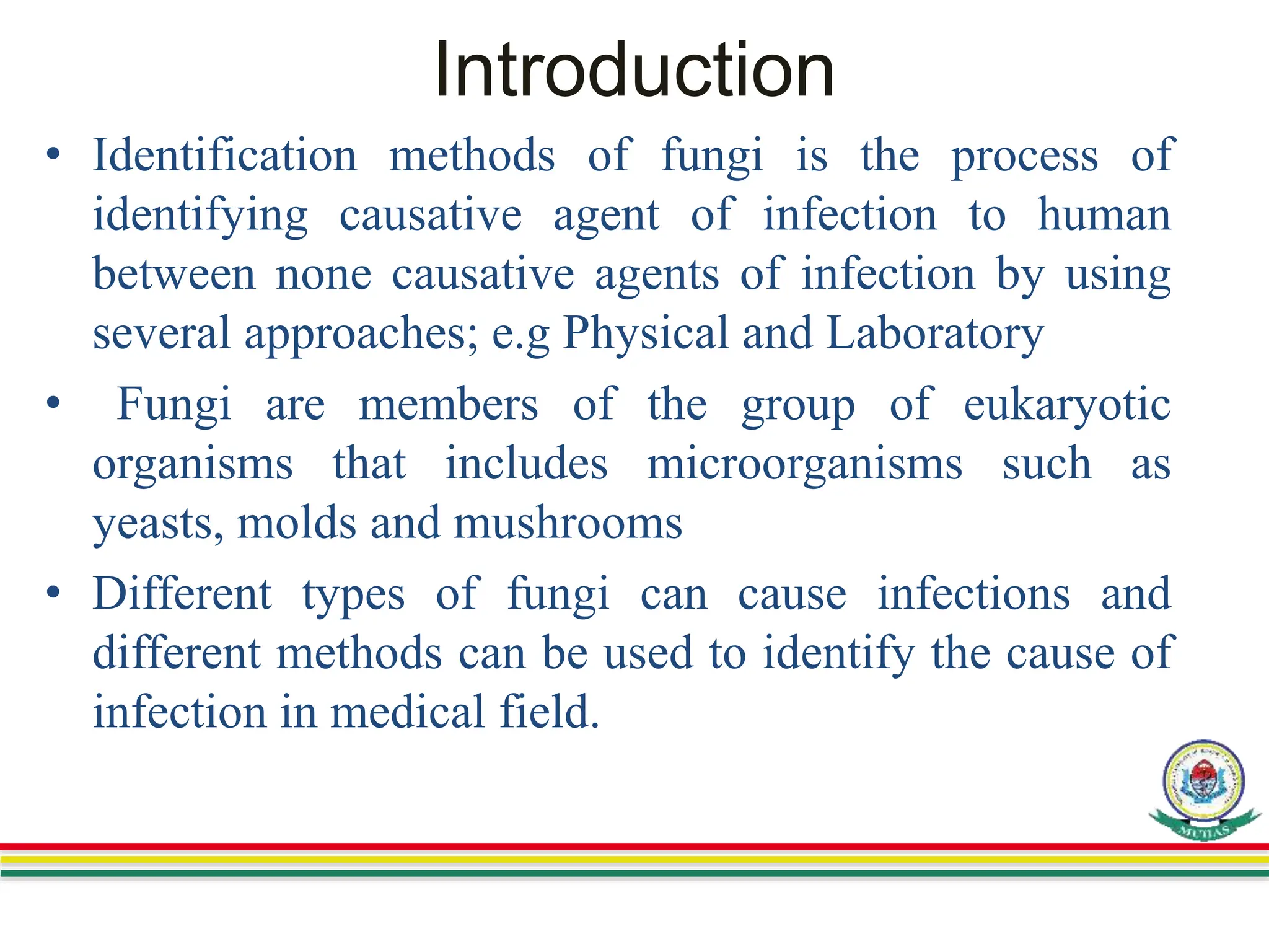 Introduction
• Identification methods of fungi is the process of
identifying causative agent of infection to human
between none causative agents of infection by using
several approaches; e.g Physical and Laboratory
• Fungi are members of the group of eukaryotic
organisms that includes microorganisms such as
yeasts, molds and mushrooms
• Different types of fungi can cause infections and
different methods can be used to identify the cause of
infection in medical field.
 