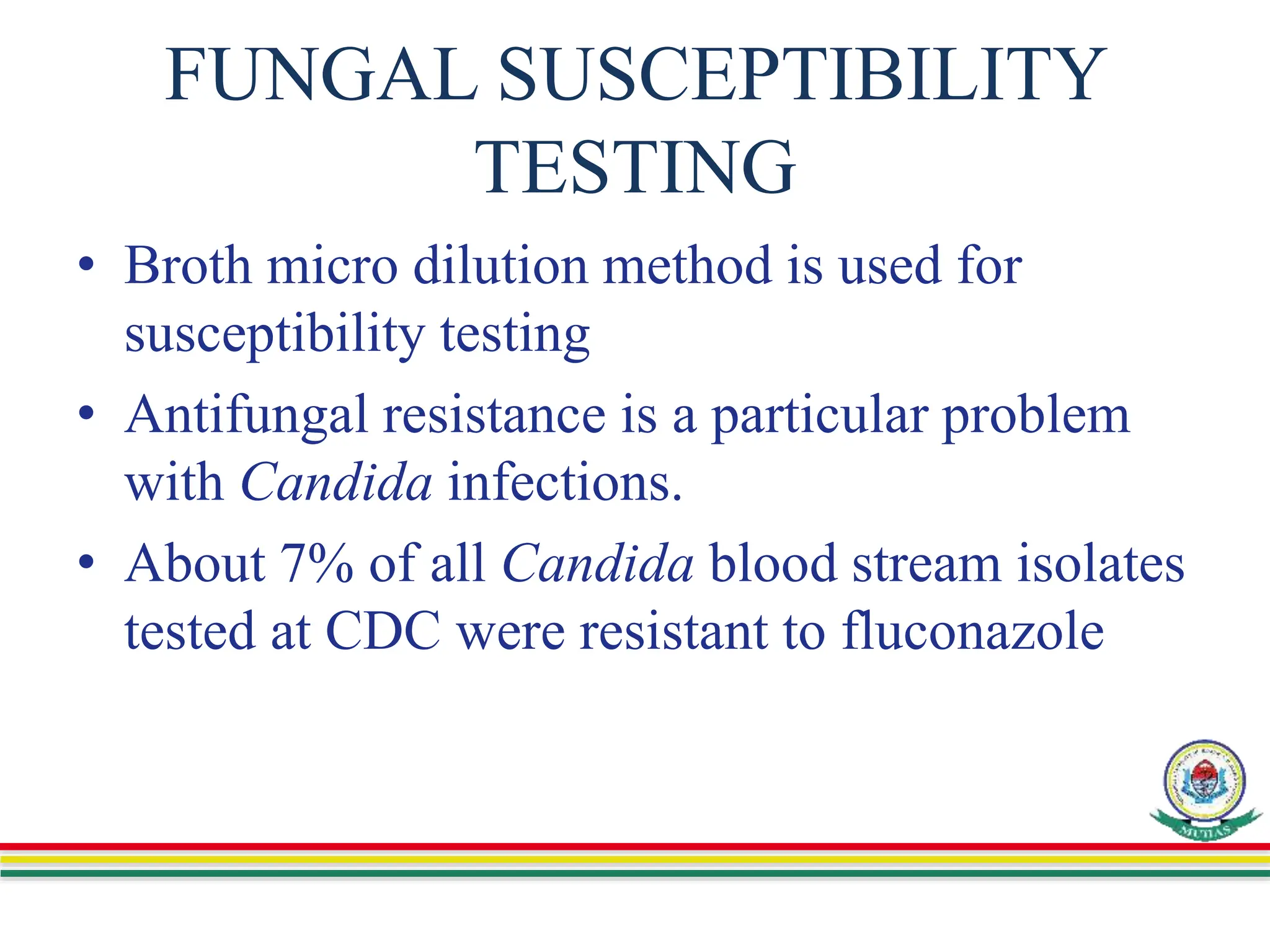 FUNGAL SUSCEPTIBILITY
TESTING
• Broth micro dilution method is used for
susceptibility testing
• Antifungal resistance is a particular problem
with Candida infections.
• About 7% of all Candida blood stream isolates
tested at CDC were resistant to fluconazole
 
