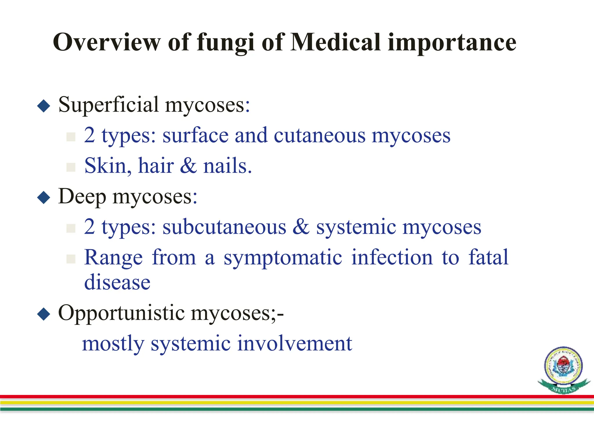 Overview of fungi of Medical importance
 Superficial mycoses:
 2 types: surface and cutaneous mycoses
 Skin, hair & nails.
 Deep mycoses:
 2 types: subcutaneous & systemic mycoses
 Range from a symptomatic infection to fatal
disease
 Opportunistic mycoses;-
mostly systemic involvement
 