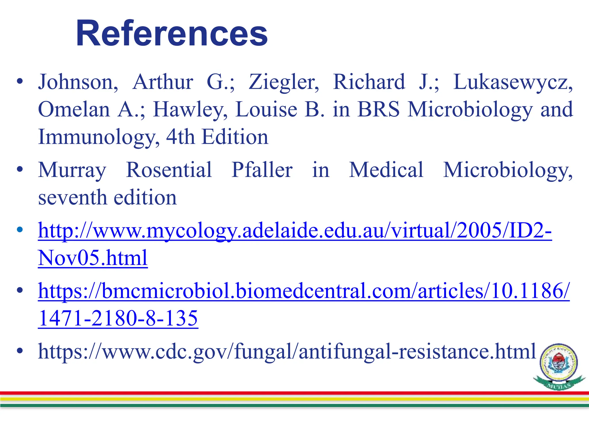 References
• Johnson, Arthur G.; Ziegler, Richard J.; Lukasewycz,
Omelan A.; Hawley, Louise B. in BRS Microbiology and
Immunology, 4th Edition
• Murray Rosential Pfaller in Medical Microbiology,
seventh edition
• http://www.mycology.adelaide.edu.au/virtual/2005/ID2-
Nov05.html
• https://bmcmicrobiol.biomedcentral.com/articles/10.1186/
1471-2180-8-135
• https://www.cdc.gov/fungal/antifungal-resistance.html
 