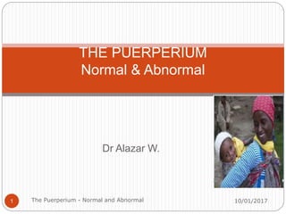 Dr Alazar W.
THE PUERPERIUM
Normal & Abnormal
10/01/2017
1 The Puerperium - Normal and Abnormal
 