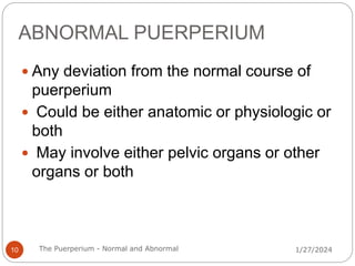 ABNORMAL PUERPERIUM
 Any deviation from the normal course of
puerperium
 Could be either anatomic or physiologic or
both
 May involve either pelvic organs or other
organs or both
1/27/2024
10 The Puerperium - Normal and Abnormal
 